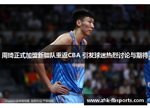 周琦正式加盟新疆队重返CBA 引发球迷热烈讨论与期待