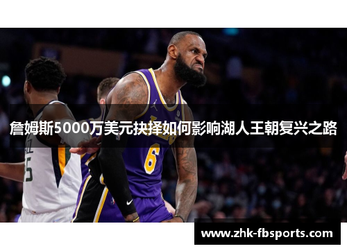 詹姆斯5000万美元抉择如何影响湖人王朝复兴之路
