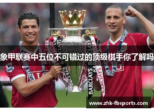 象甲联赛中五位不可错过的顶级棋手你了解吗 象甲联赛中五位不可错过的顶级棋手你了解吗