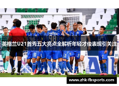 英格兰U21首秀五大亮点全解析年轻才俊表现引关注