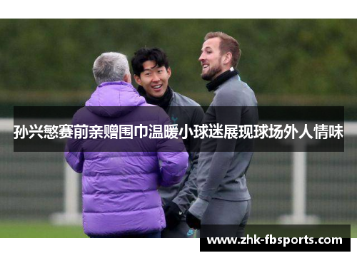 孙兴慜赛前亲赠围巾温暖小球迷展现球场外人情味 孙兴慜赛前亲赠围巾温暖小球迷展现球场外人情味
