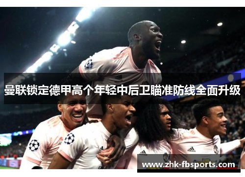 曼联锁定德甲高个年轻中后卫瞄准防线全面升级 曼联锁定德甲高个年轻中后卫瞄准防线全面升级