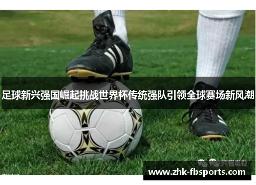 足球新兴强国崛起挑战世界杯传统强队引领全球赛场新风潮